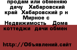 продам или обменяю дачу - Хабаровский край, Хабаровский р-н, Мирное с. Недвижимость » Дома, коттеджи, дачи обмен   